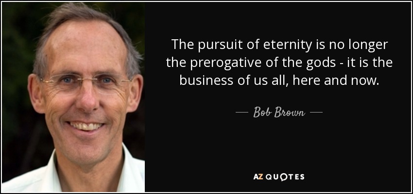 The pursuit of eternity is no longer the prerogative of the gods - it is the business of us all, here and now. - Bob Brown