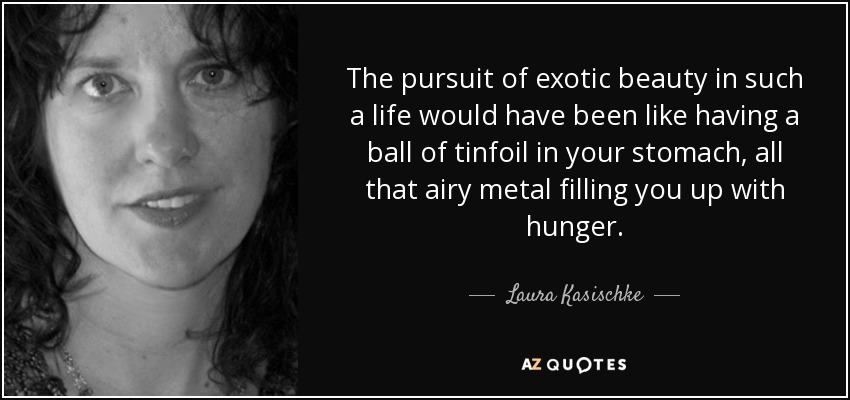 The pursuit of exotic beauty in such a life would have been like having a ball of tinfoil in your stomach, all that airy metal filling you up with hunger. - Laura Kasischke