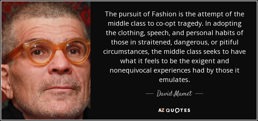 The pursuit of Fashion is the attempt of the middle class to co-opt tragedy. In adopting the clothing, speech, and personal habits of those in straitened, dangerous, or pitiful circumstances, the middle class seeks to have what it feels to be the exigent and nonequivocal experiences had by those it emulates. - David Mamet