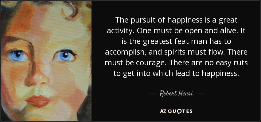 The pursuit of happiness is a great activity. One must be open and alive. It is the greatest feat man has to accomplish, and spirits must flow. There must be courage. There are no easy ruts to get into which lead to happiness. - Robert Henri