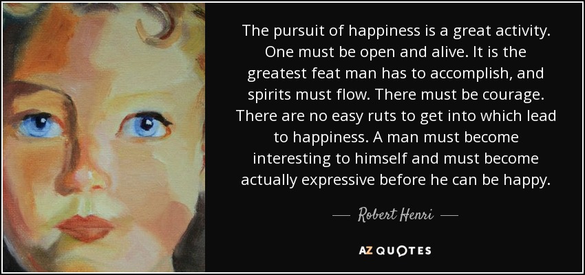 The pursuit of happiness is a great activity. One must be open and alive. It is the greatest feat man has to accomplish, and spirits must flow. There must be courage. There are no easy ruts to get into which lead to happiness. A man must become interesting to himself and must become actually expressive before he can be happy. - Robert Henri