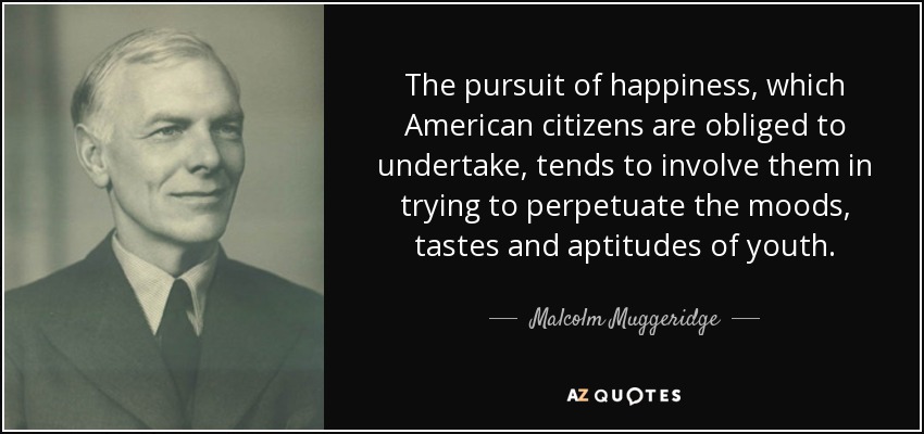The pursuit of happiness, which American citizens are obliged to undertake, tends to involve them in trying to perpetuate the moods, tastes and aptitudes of youth. - Malcolm Muggeridge
