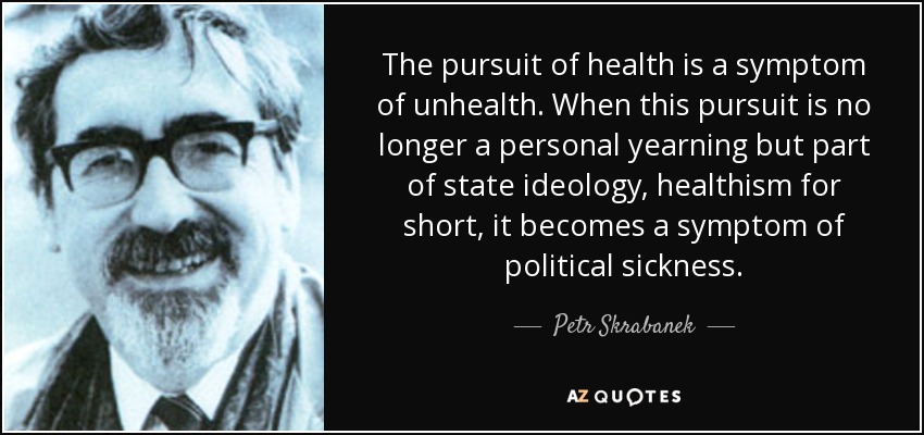 The pursuit of health is a symptom of unhealth. When this pursuit is no longer a personal yearning but part of state ideology, healthism for short, it becomes a symptom of political sickness. - Petr Skrabanek