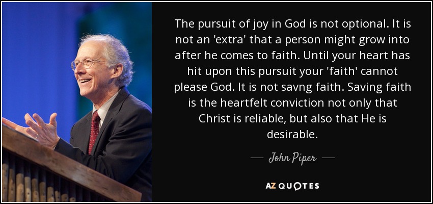 The pursuit of joy in God is not optional. It is not an 'extra' that a person might grow into after he comes to faith. Until your heart has hit upon this pursuit your 'faith' cannot please God. It is not savng faith. Saving faith is the heartfelt conviction not only that Christ is reliable, but also that He is desirable. - John Piper