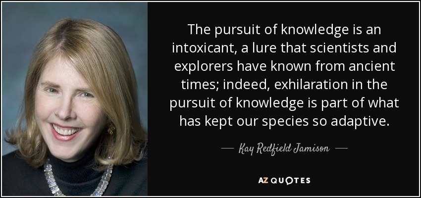 The pursuit of knowledge is an intoxicant, a lure that scientists and explorers have known from ancient times; indeed, exhilaration in the pursuit of knowledge is part of what has kept our species so adaptive. - Kay Redfield Jamison