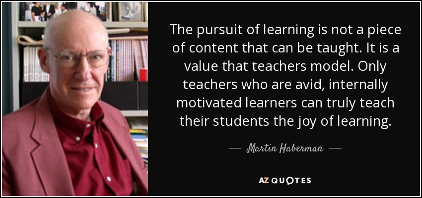 The pursuit of learning is not a piece of content that can be taught. It is a value that teachers model. Only teachers who are avid, internally motivated learners can truly teach their students the joy of learning. - Martin Haberman