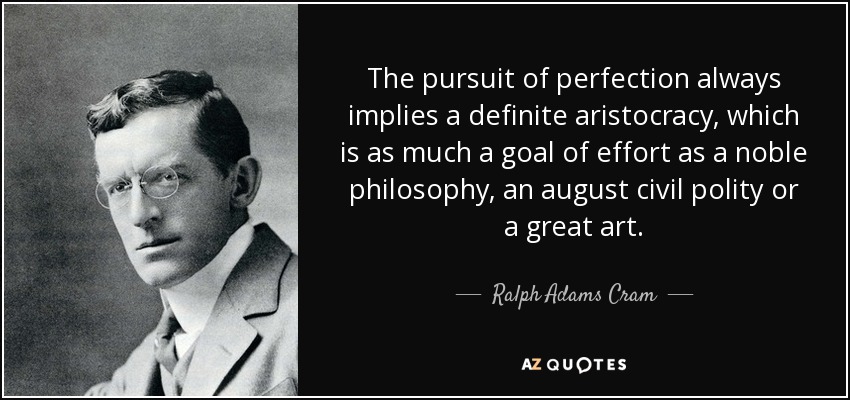 The pursuit of perfection always implies a definite aristocracy, which is as much a goal of effort as a noble philosophy, an august civil polity or a great art. - Ralph Adams Cram