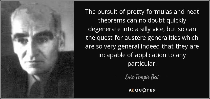 The pursuit of pretty formulas and neat theorems can no doubt quickly degenerate into a silly vice, but so can the quest for austere generalities which are so very general indeed that they are incapable of application to any particular. - Eric Temple Bell