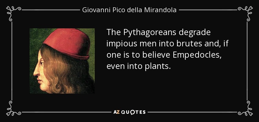 The Pythagoreans degrade impious men into brutes and, if one is to believe Empedocles, even into plants. - Giovanni Pico della Mirandola