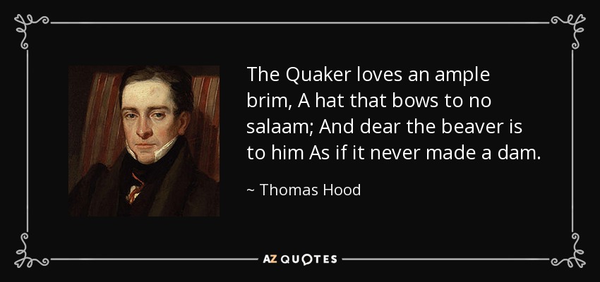 The Quaker loves an ample brim, A hat that bows to no salaam; And dear the beaver is to him As if it never made a dam. - Thomas Hood