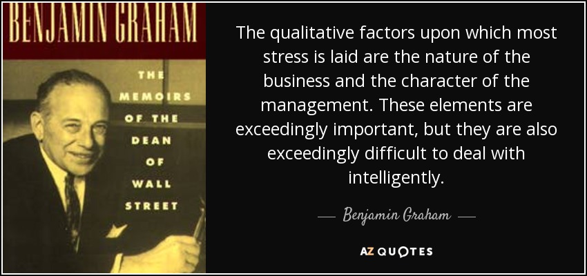 The qualitative factors upon which most stress is laid are the nature of the business and the character of the management. These elements are exceedingly important, but they are also exceedingly difficult to deal with intelligently. - Benjamin Graham