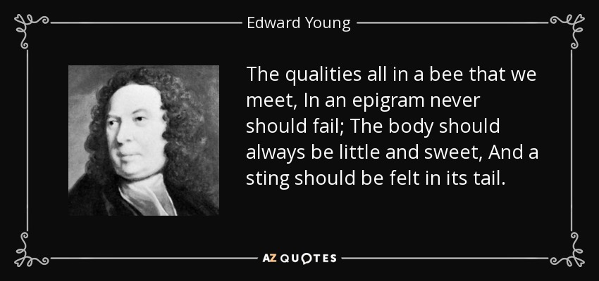 The qualities all in a bee that we meet, In an epigram never should fail; The body should always be little and sweet, And a sting should be felt in its tail. - Edward Young