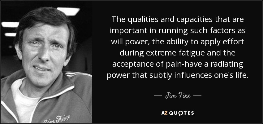 The qualities and capacities that are important in running-such factors as will power, the ability to apply effort during extreme fatigue and the acceptance of pain-have a radiating power that subtly influences one's life. - Jim Fixx
