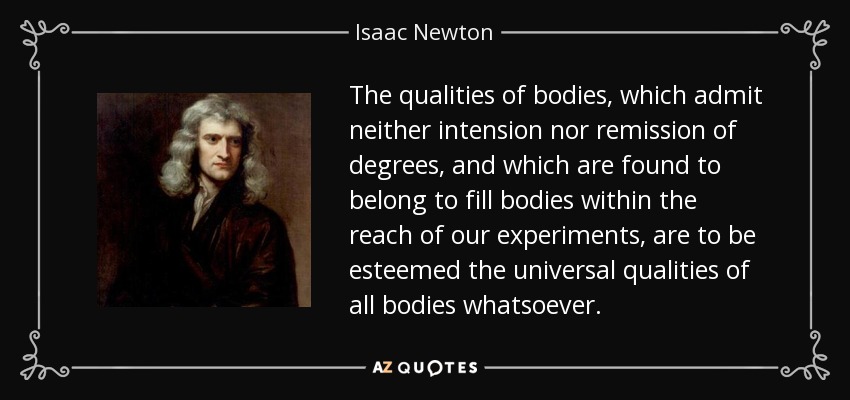 The qualities of bodies, which admit neither intension nor remission of degrees, and which are found to belong to fill bodies within the reach of our experiments, are to be esteemed the universal qualities of all bodies whatsoever. - Isaac Newton