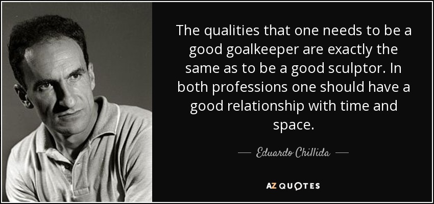 The qualities that one needs to be a good goalkeeper are exactly the same as to be a good sculptor. In both professions one should have a good relationship with time and space. - Eduardo Chillida