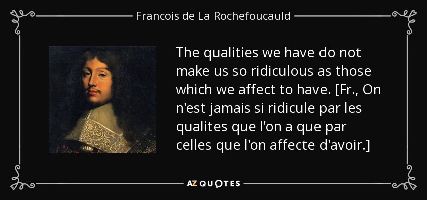The qualities we have do not make us so ridiculous as those which we affect to have. [Fr., On n'est jamais si ridicule par les qualites que l'on a que par celles que l'on affecte d'avoir.] - Francois de La Rochefoucauld