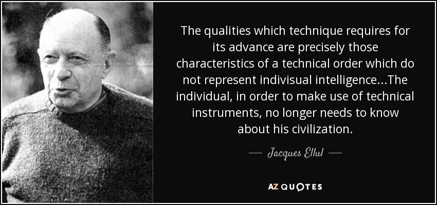 The qualities which technique requires for its advance are precisely those characteristics of a technical order which do not represent indivisual intelligence...The individual, in order to make use of technical instruments, no longer needs to know about his civilization. - Jacques Ellul