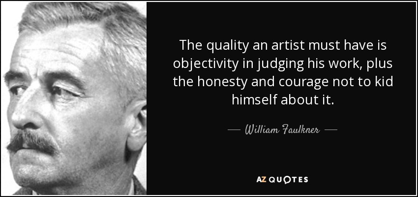 The quality an artist must have is objectivity in judging his work, plus the honesty and courage not to kid himself about it. - William Faulkner