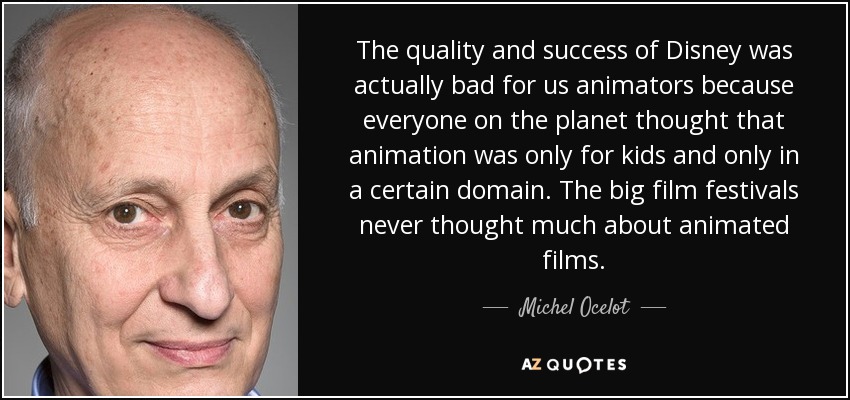 The quality and success of Disney was actually bad for us animators because everyone on the planet thought that animation was only for kids and only in a certain domain. The big film festivals never thought much about animated films. - Michel Ocelot