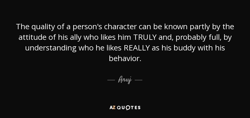 The quality of a person's character can be known partly by the attitude of his ally who likes him TRULY and, probably full, by understanding who he likes REALLY as his buddy with his behavior. - Anuj
