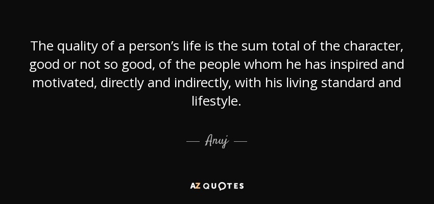 The quality of a person’s life is the sum total of the character, good or not so good, of the people whom he has inspired and motivated, directly and indirectly, with his living standard and lifestyle. - Anuj