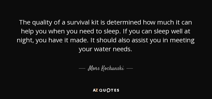 The quality of a survival kit is determined how much it can help you when you need to sleep. If you can sleep well at night, you have it made. It should also assist you in meeting your water needs. - Mors Kochanski