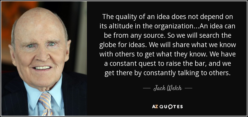 The quality of an idea does not depend on its altitude in the organization...An idea can be from any source. So we will search the globe for ideas. We will share what we know with others to get what they know. We have a constant quest to raise the bar, and we get there by constantly talking to others. - Jack Welch
