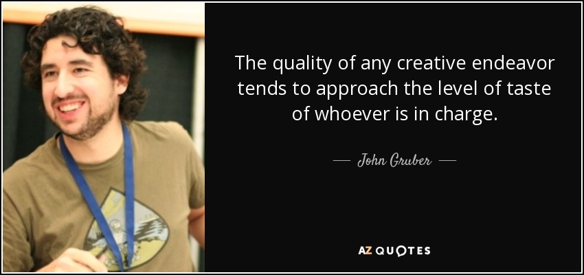 The quality of any creative endeavor tends to approach the level of taste of whoever is in charge. - John Gruber