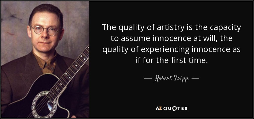 The quality of artistry is the capacity to assume innocence at will, the quality of experiencing innocence as if for the first time. - Robert Fripp