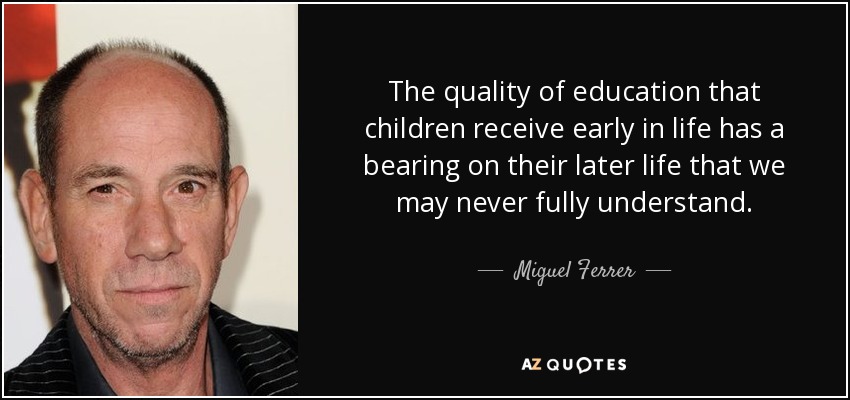 The quality of education that children receive early in life has a bearing on their later life that we may never fully understand. - Miguel Ferrer