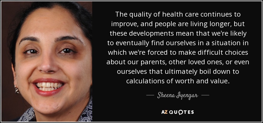 The quality of health care continues to improve, and people are living longer, but these developments mean that we're likely to eventually find ourselves in a situation in which we're forced to make difficult choices about our parents, other loved ones, or even ourselves that ultimately boil down to calculations of worth and value. - Sheena Iyengar
