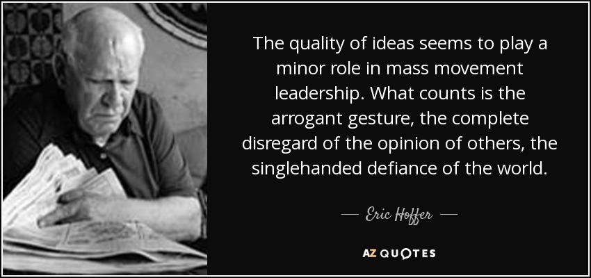The quality of ideas seems to play a minor role in mass movement leadership. What counts is the arrogant gesture, the complete disregard of the opinion of others, the singlehanded defiance of the world. - Eric Hoffer