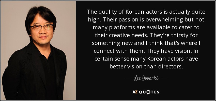 The quality of Korean actors is actually quite high. Their passion is overwhelming but not many platforms are available to cater to their creative needs. They're thirsty for something new and I think that's where I connect with them. They have vision. In certain sense many Korean actors have better vision than directors. - Lee Yoon-ki