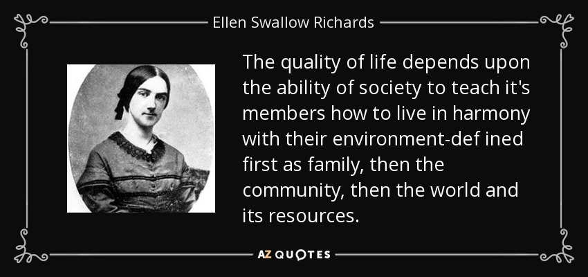 The quality of life depends upon the ability of society to teach it's members how to live in harmony with their environment-def ined first as family, then the community, then the world and its resources. - Ellen Swallow Richards