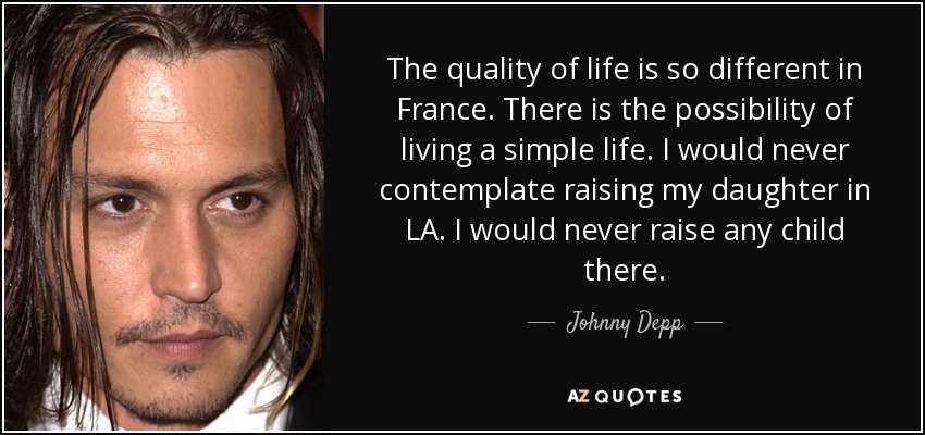 The quality of life is so different in France. There is the possibility of living a simple life. I would never contemplate raising my daughter in LA. I would never raise any child there. - Johnny Depp