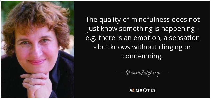 The quality of mindfulness does not just know something is happening - e.g. there is an emotion, a sensation - but knows without clinging or condemning. - Sharon Salzberg