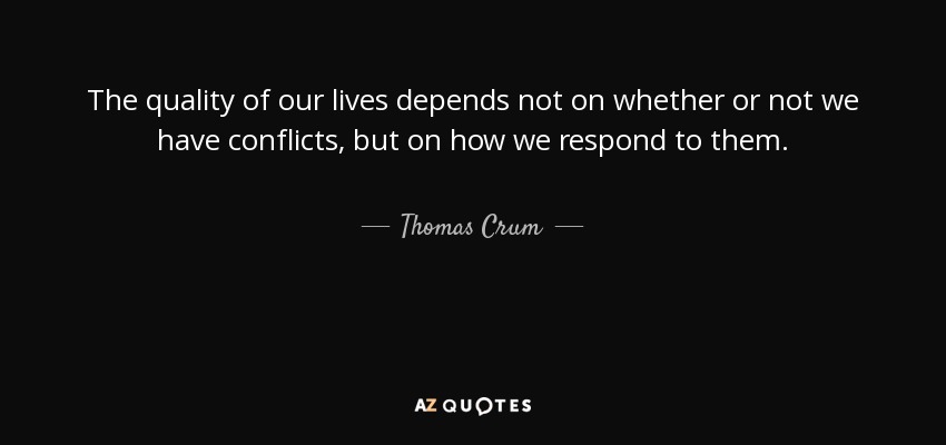 The quality of our lives depends not on whether or not we have conflicts, but on how we respond to them. - Thomas Crum