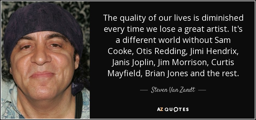 The quality of our lives is diminished every time we lose a great artist. It's a different world without Sam Cooke, Otis Redding, Jimi Hendrix, Janis Joplin, Jim Morrison, Curtis Mayfield, Brian Jones and the rest. - Steven Van Zandt