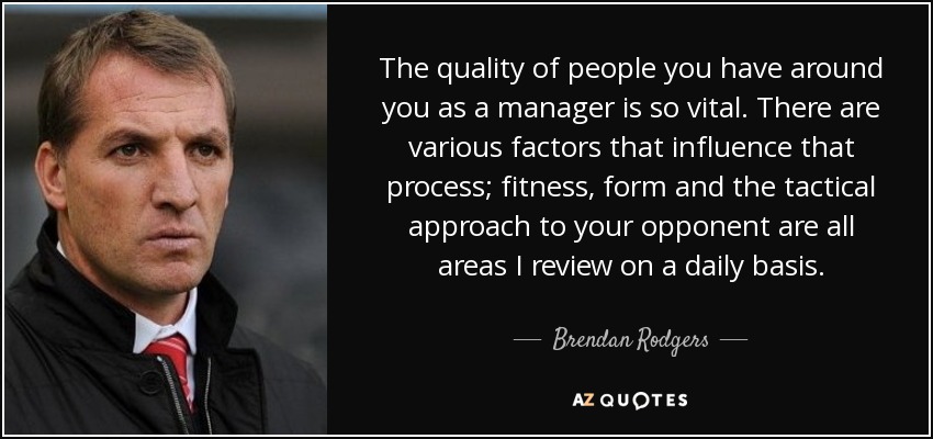 The quality of people you have around you as a manager is so vital. There are various factors that influence that process; fitness, form and the tactical approach to your opponent are all areas I review on a daily basis. - Brendan Rodgers