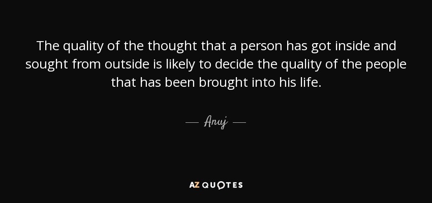 The quality of the thought that a person has got inside and sought from outside is likely to decide the quality of the people that has been brought into his life. - Anuj