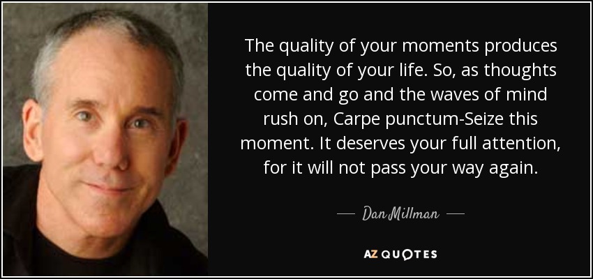 The quality of your moments produces the quality of your life. So, as thoughts come and go and the waves of mind rush on, Carpe punctum-Seize this moment. It deserves your full attention, for it will not pass your way again. - Dan Millman