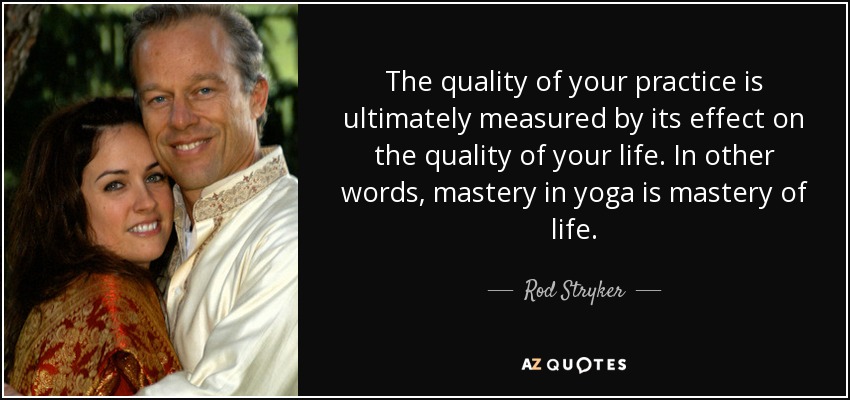 The quality of your practice is ultimately measured by its effect on the quality of your life. In other words, mastery in yoga is mastery of life. - Rod Stryker