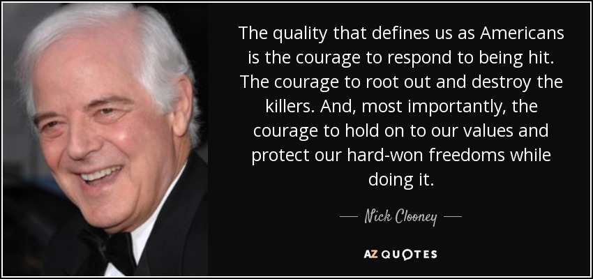 The quality that defines us as Americans is the courage to respond to being hit. The courage to root out and destroy the killers. And, most importantly, the courage to hold on to our values and protect our hard-won freedoms while doing it. - Nick Clooney