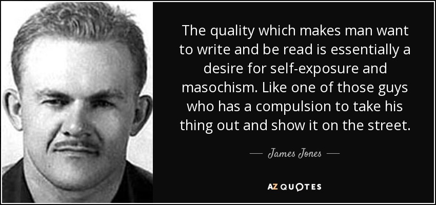 The quality which makes man want to write and be read is essentially a desire for self-exposure and masochism. Like one of those guys who has a compulsion to take his thing out and show it on the street. - James Jones