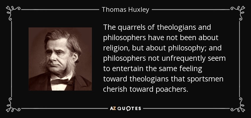 The quarrels of theologians and philosophers have not been about religion, but about philosophy; and philosophers not unfrequently seem to entertain the same feeling toward theologians that sportsmen cherish toward poachers. - Thomas Huxley
