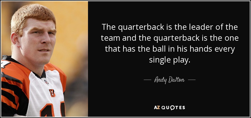 The quarterback is the leader of the team and the quarterback is the one that has the ball in his hands every single play. - Andy Dalton