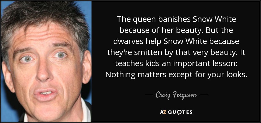 The queen banishes Snow White because of her beauty. But the dwarves help Snow White because they're smitten by that very beauty. It teaches kids an important lesson: Nothing matters except for your looks. - Craig Ferguson