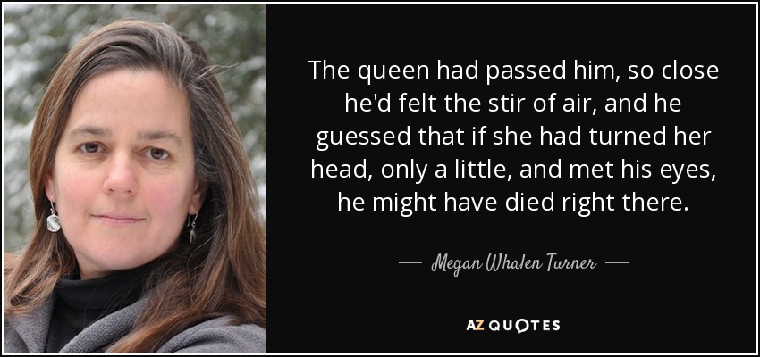 The queen had passed him, so close he'd felt the stir of air, and he guessed that if she had turned her head, only a little, and met his eyes, he might have died right there. - Megan Whalen Turner