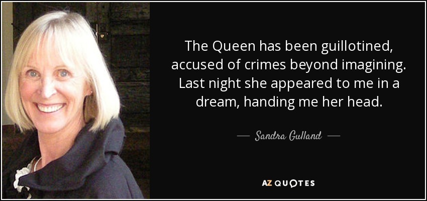 The Queen has been guillotined, accused of crimes beyond imagining. Last night she appeared to me in a dream, handing me her head. - Sandra Gulland