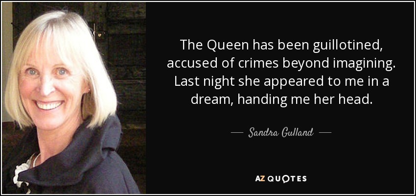 The Queen has been guillotined, accused of crimes beyond imagining. Last night she appeared to me in a dream, handing me her head. - Sandra Gulland